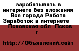 зарабатывать в интернете без вложения - Все города Работа » Заработок в интернете   . Псковская обл.,Псков г.